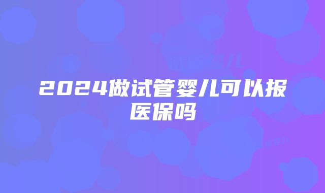 2024做试管婴儿可以报医保吗