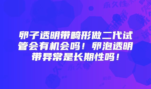 卵子透明带畸形做二代试管会有机会吗！卵泡透明带异常是长期性吗！