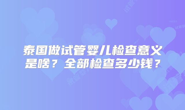 泰国做试管婴儿检查意义是啥？全部检查多少钱？