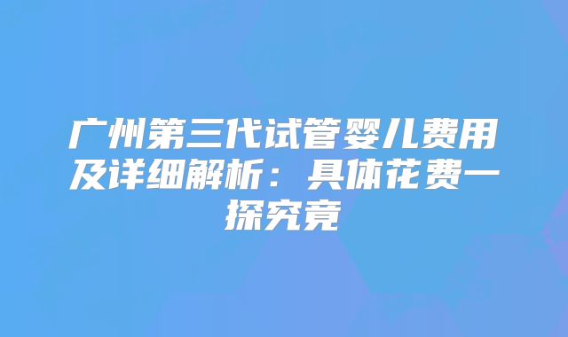 广州第三代试管婴儿费用及详细解析：具体花费一探究竟