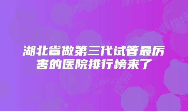 湖北省做第三代试管最厉害的医院排行榜来了