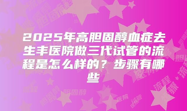 2025年高胆固醇血症去生丰医院做三代试管的流程是怎么样的?步骤有哪些