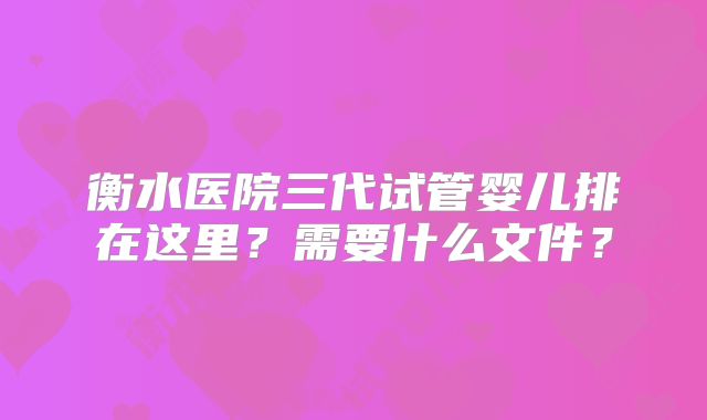 衡水医院三代试管婴儿排在这里？需要什么文件？