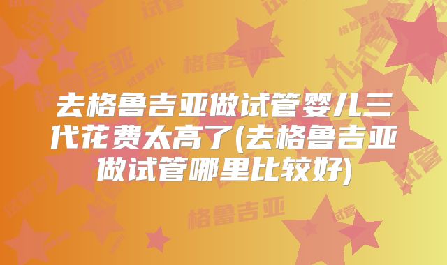 去格鲁吉亚做试管婴儿三代花费太高了(去格鲁吉亚做试管哪里比较好)