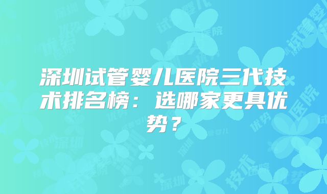 深圳试管婴儿医院三代技术排名榜：选哪家更具优势？