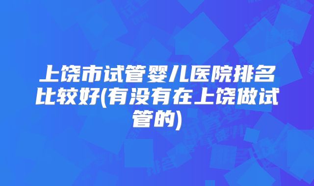 上饶市试管婴儿医院排名比较好(有没有在上饶做试管的)