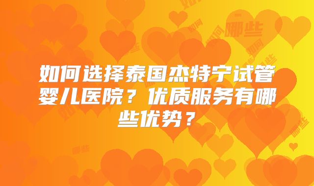如何选择泰国杰特宁试管婴儿医院？优质服务有哪些优势？