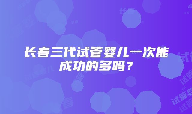 长春三代试管婴儿一次能成功的多吗？