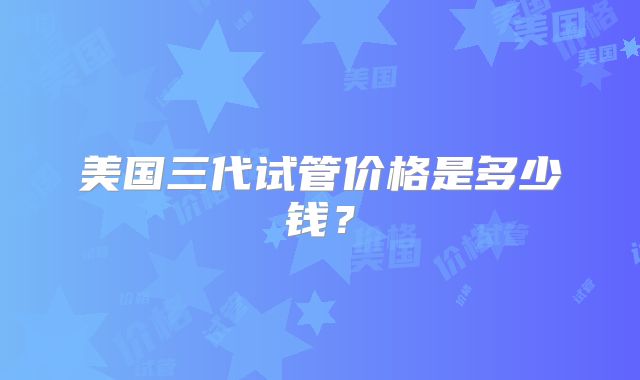 美国三代试管价格是多少钱？