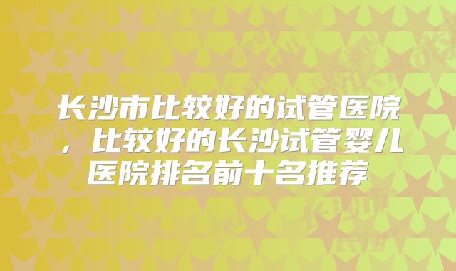 长沙市比较好的试管医院,比较好的长沙试管婴儿医院排名前十名推荐