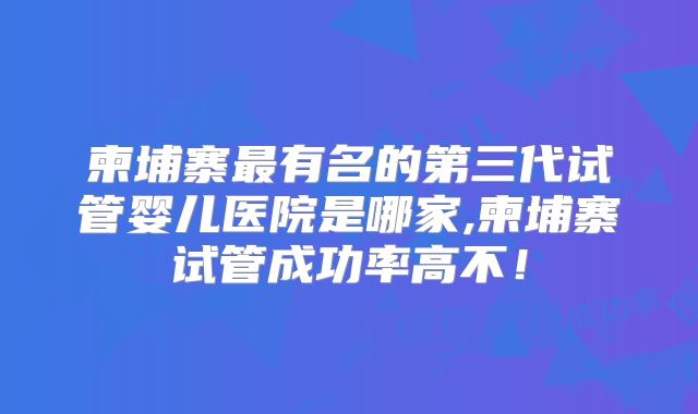 柬埔寨最有名的第三代试管婴儿医院是哪家,柬埔寨试管成功率高不！