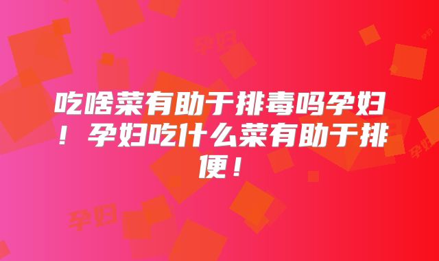 吃啥菜有助于排毒吗孕妇！孕妇吃什么菜有助于排便！