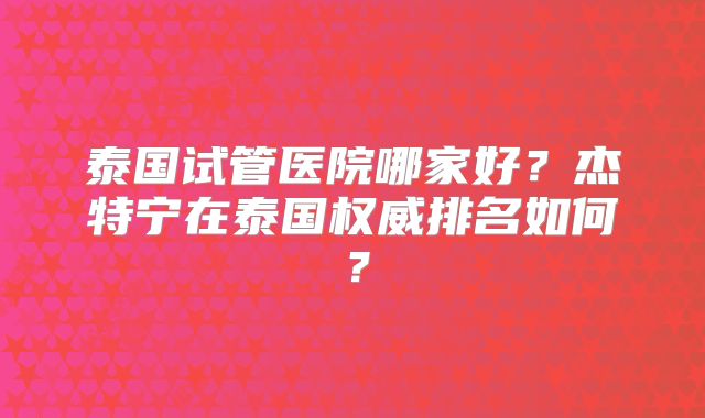 泰国试管医院哪家好？杰特宁在泰国权威排名如何？