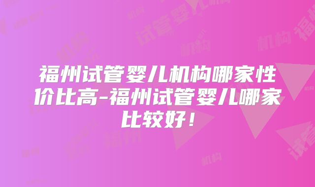 福州试管婴儿机构哪家性价比高-福州试管婴儿哪家比较好！