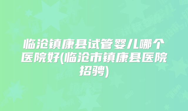 临沧镇康县试管婴儿哪个医院好(临沧市镇康县医院招骋)