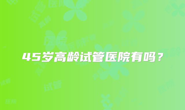 45岁高龄试管医院有吗？