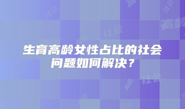 生育高龄女性占比的社会问题如何解决?