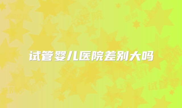 试管婴儿医院差别大吗