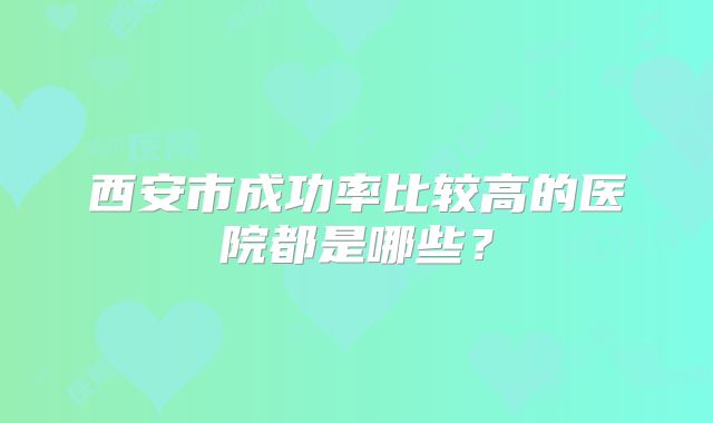 西安市成功率比较高的医院都是哪些?