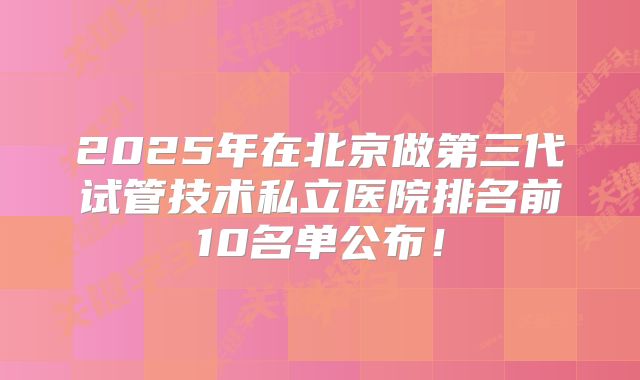 2025年在北京做第三代试管技术私立医院排名前10名单公布！
