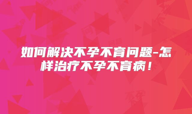 如何解决不孕不育问题-怎样治疗不孕不育病!