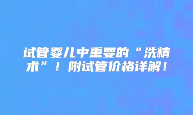 试管婴儿中重要的“洗精术”！附试管价格详解！