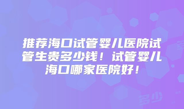 推荐海口试管婴儿医院试管生贵多少钱!试管婴儿海口哪家医院好!