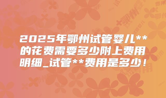2025年鄂州试管婴儿**的花费需要多少附上费用明细_试管**费用是多少！