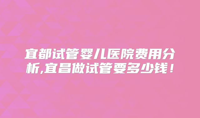 宜都试管婴儿医院费用分析,宜昌做试管要多少钱！
