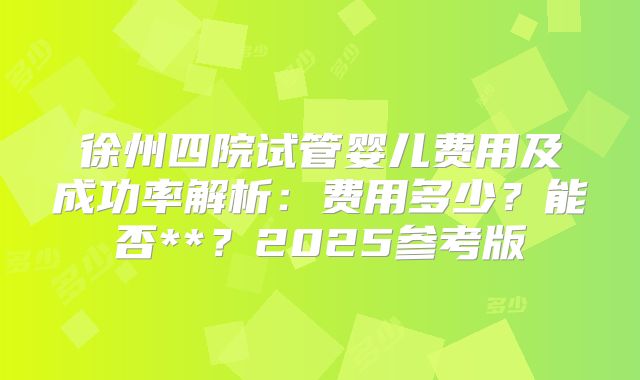 徐州四院试管婴儿费用及成功率解析：费用多少？能否**？2025参考版