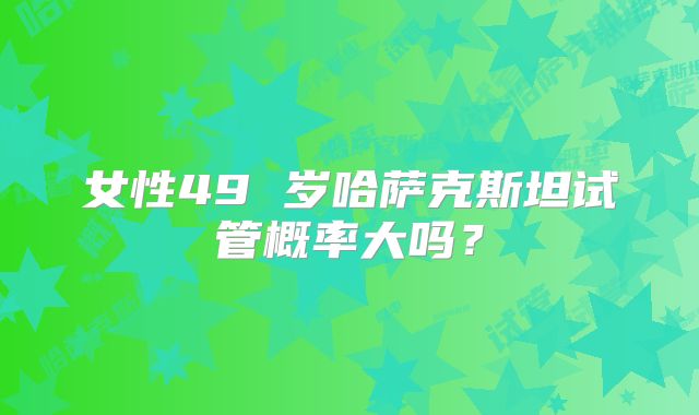 女性49 岁哈萨克斯坦试管概率大吗?