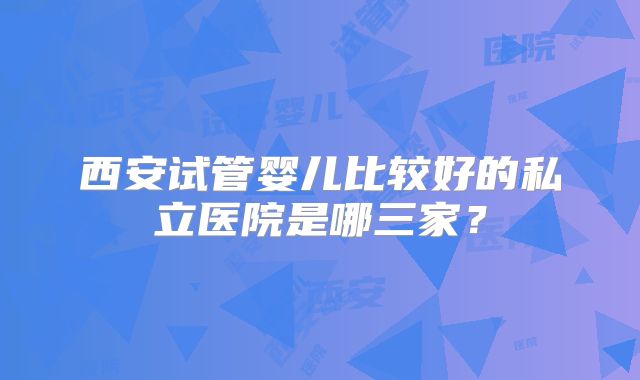 西安试管婴儿比较好的私立医院是哪三家？