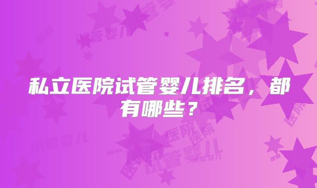 私立医院试管婴儿排名,都有哪些?