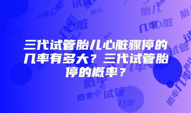 三代试管胎儿心脏骤停的几率有多大？三代试管胎停的概率？