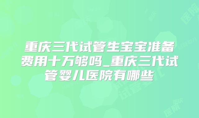 重庆三代试管生宝宝准备费用十万够吗_重庆三代试管婴儿医院有哪些