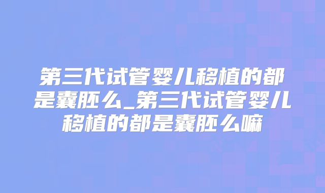 第三代试管婴儿移植的都是囊胚么_第三代试管婴儿移植的都是囊胚么嘛