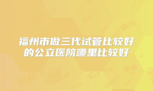 福州市做三代试管比较好的公立医院哪里比较好