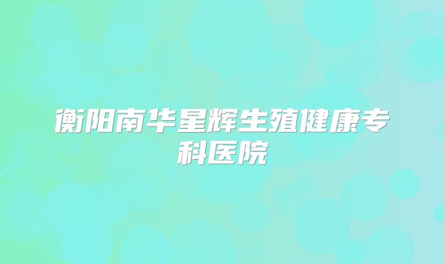 衡阳南华星辉生殖健康专科医院
