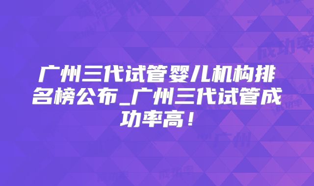 广州三代试管婴儿机构排名榜公布_广州三代试管成功率高！