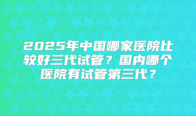 2025年中国哪家医院比较好三代试管?国内哪个医院有试管第三代?