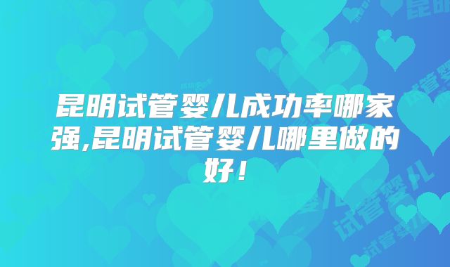 昆明试管婴儿成功率哪家强,昆明试管婴儿哪里做的好！