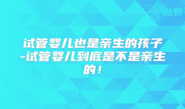 试管婴儿也是亲生的孩子-试管婴儿到底是不是亲生的！