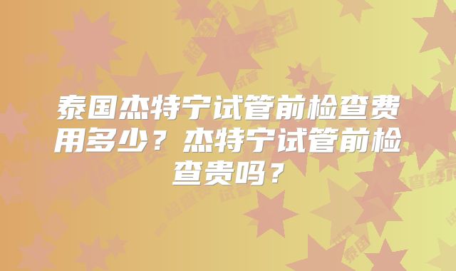 泰国杰特宁试管前检查费用多少？杰特宁试管前检查贵吗？