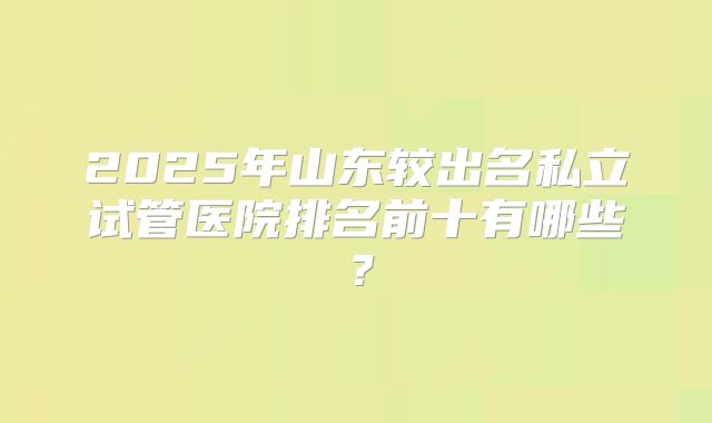 2025年山东较出名私立试管医院排名前十有哪些？