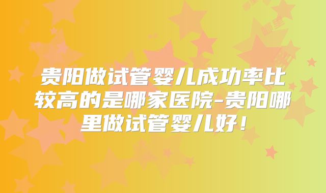 贵阳做试管婴儿成功率比较高的是哪家医院-贵阳哪里做试管婴儿好！