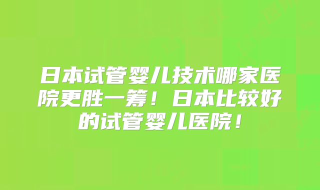 日本试管婴儿技术哪家医院更胜一筹！日本比较好的试管婴儿医院！