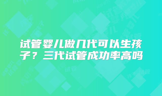 试管婴儿做几代可以生孩子？三代试管成功率高吗