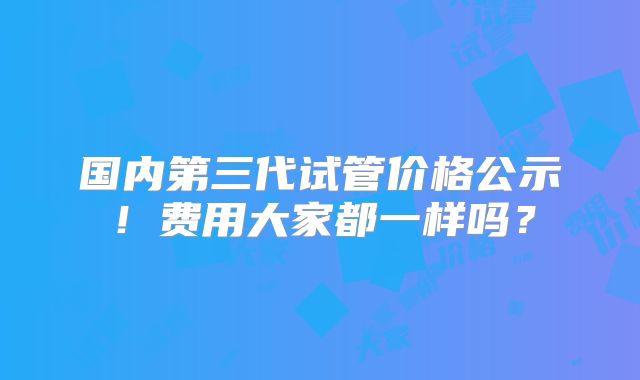 国内第三代试管价格公示!费用大家都一样吗?