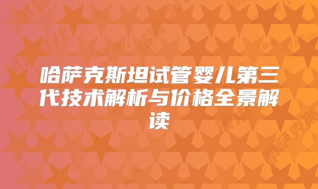 哈萨克斯坦试管婴儿第三代技术解析与价格全景解读