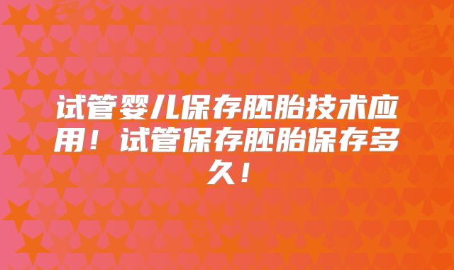 试管婴儿保存胚胎技术应用！试管保存胚胎保存多久！
